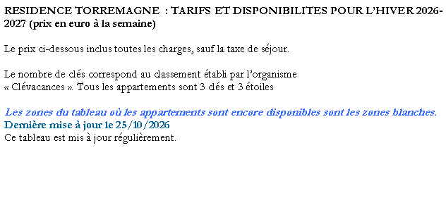 Zone de Texte: RESIDENCE TORREMAGNE  : TARIFS ET DISPONIBILITES POUR L�HIVER 2026-2027 (prix en euro � la semaine)Le prix ci-dessous inclus toutes les charges, sauf la taxe de s�jour. Le nombre de cl�s correspond au classement �tabli par l�organisme � Cl�vacances �. Tous les appartements sont 3 cl�s et 3 �toilesLes zones du tableau o� les appartements sont encore disponibles sont les zones blanches.Derni�re mise � jour le 25/10/2026Ce tableau est mis � jour r�guli�rement. 