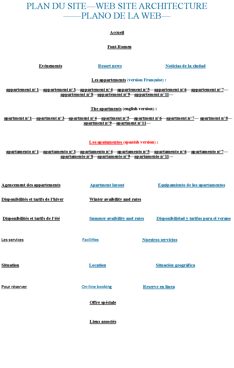 Zone de Texte: PLAN DU SITE�WEB SITE ARCHITECTURE��PLANO DE LA WEB�Accueil    Font-Romeu                                 Ev�nements                                Resort news                                       Noticias de la ciudad                       Les appartements (version Fran�aise) :appartement n�1�appartement n�3�appartement n�4�appartement n�5�appartement n�6�appartement n�7� appartement n�8�appartement n�9�appartement n�11�            The apartments (english version) :  apartment n�1�apartment n�3�apartment n�4�apartment n�5�apartment n�6�apartment n�7� apartment n�8�apartment n�9�apartment n�11�            Los apatamentos (spanish version) :apartamento n�1�apartamento n�3�apartamento n�4�apartamento n�5�apartamento n�6�apartamento n�7� apartamento n�8�apartamento n�9�apartamento n�11�Agencement des appartements                          Apartment layout                              Equipamiento de los apartamentosDisponibilit�s et tarifs de l�hiver                       Winter avaibility and rates Disponibilit�s et tarifs de l��t�                          Summer avaibility and rates           Disponibilidad y tarifas para el veranoLes services                                                          Facilities                                           Nuestros serviciosSituation                                                              Location                                            Situaci�n geogr�ficaPour r�server                                                      On-line booking                               Reserve en l�nea                                                                              Offre sp�ciale                                                                              Liens associ�s