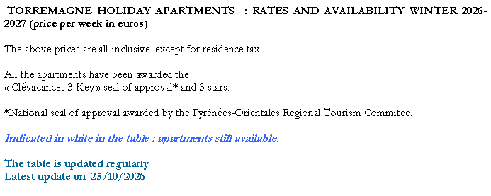 Zone de Texte: TORREMAGNE HOLIDAY APARTMENTS : RATES AND AVAILABILITY WINTER 2026-2027 (price per week in euros)
The above prices are all-inclusive, except for residence tax.
All the apartments have been awarded the
« Clévacances 3 Key » seal of approval* and 3 stars.
*National seal of approval awarded by the Pyrénées-Orientales Regional Tourism Commitee.
Indicated in white in the table : apartments still available.
The table is updated regularly
Latest update on 25/10/2026