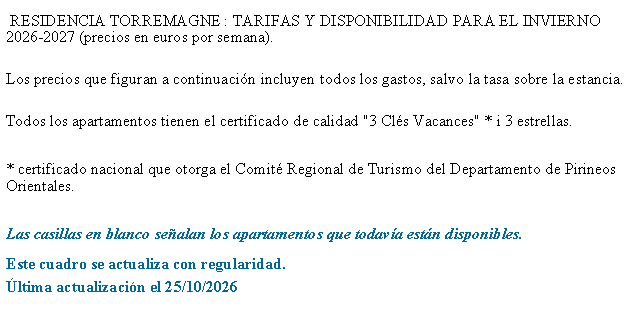 Zone de Texte:  RESIDENCIA TORREMAGNE&nbsp;: TARIFAS Y DISPONIBILIDAD PARA EL INVIERNO 2026-2027 (precios en euros por semana). Los precios que figuran a continuaci�n incluyen todos los gastos, salvo la tasa sobre la estancia. 
Todos los apartamentos tienen el certificado de calidad "3 Cl�s Vacances" * i 3 estrellas.* certificado nacional que otorga el Comit� Regional de Turismo del Departamento de Pirineos Orientales.Las casillas en blanco se�alan los apartamentos que todav�a est�n disponibles.Este cuadro se actualiza con regularidad.�ltima actualizaci�n el 25/10/2026